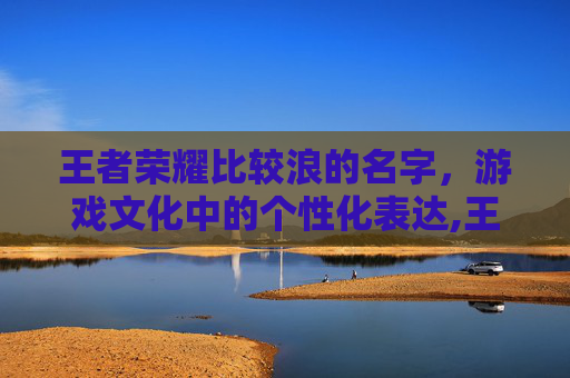 王者荣耀比较浪的名字，游戏文化中的个性化表达,王者荣耀最浪的名字王者荣耀好听的昵称男