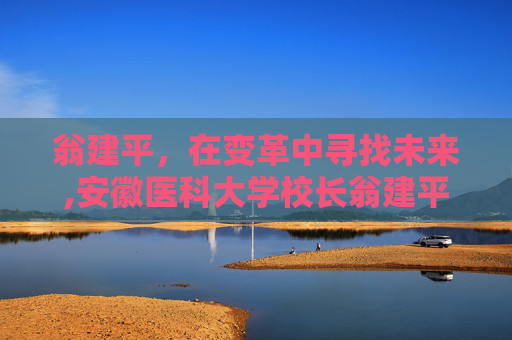 翁建平,在变革中寻找未来,安徽医科大学校长翁建平 翁建平,在变革中寻找未来,安徽医科大学校长翁建平