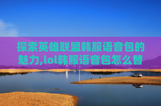 探索英雄联盟韩服语音包的魅力,lol韩服语音包怎么替换