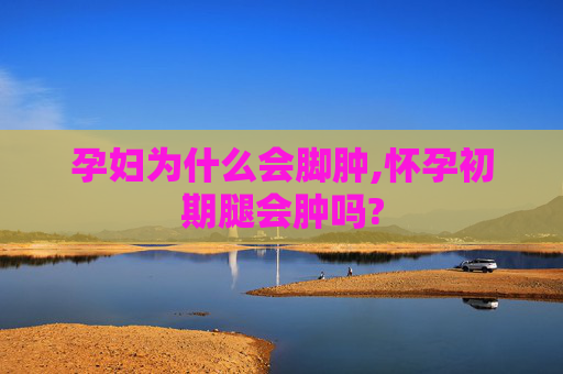 孕妇为什么会脚肿,怀孕初期腿会肿吗?