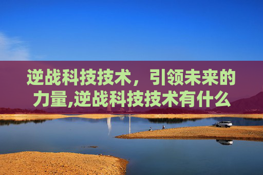 逆战科技技术，引领未来的力量,逆战科技技术有什么用