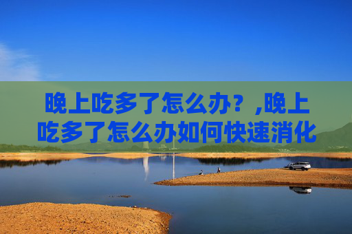 晚上吃多了怎么办？,晚上吃多了怎么办如何快速消化