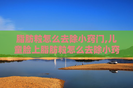 脂肪粒怎么去除小窍门,儿童脸上脂肪粒怎么去除小窍门