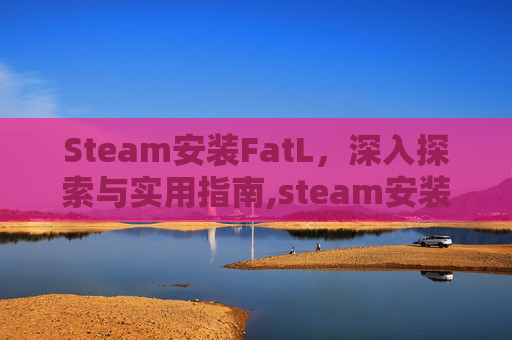 Steam安装FatL，深入探索与实用指南,steam安装failed to load