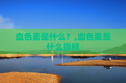血色素是什么？,血色素是什么指标