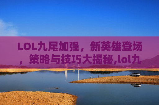 LOL九尾加强，新英雄登场，策略与技巧大揭秘,lol九尾带什么技能