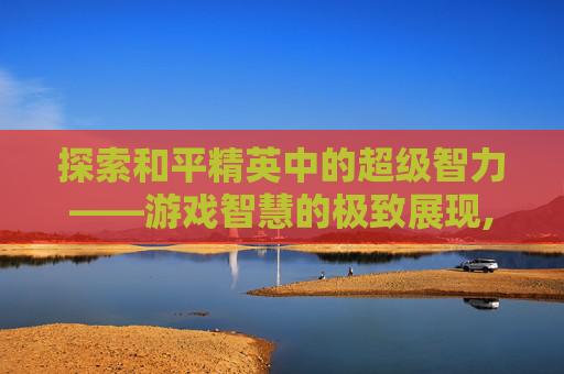 探索和平精英中的超级智力——游戏智慧的极致展现,和平精英超级智力是什么模式