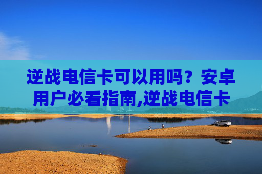 逆战电信卡可以用吗？安卓用户必看指南,逆战电信卡可以用吗安卓下载