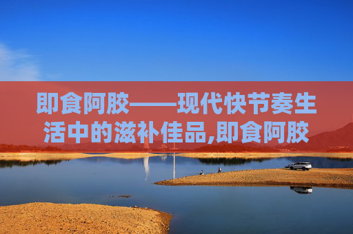 即食阿胶——现代快节奏生活中的滋补佳品,即食阿胶的正确吃法