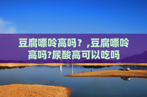 豆腐嘌呤高吗？,豆腐嘌呤高吗?尿酸高可以吃吗