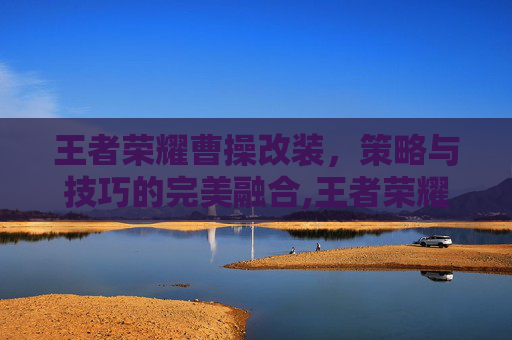 王者荣耀曹操改装，策略与技巧的完美融合,王者荣耀曹操改装怎么改