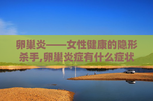 卵巢炎——女性健康的隐形杀手,卵巢炎症有什么症状