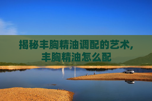 揭秘丰胸精油调配的艺术,丰胸精油怎么配