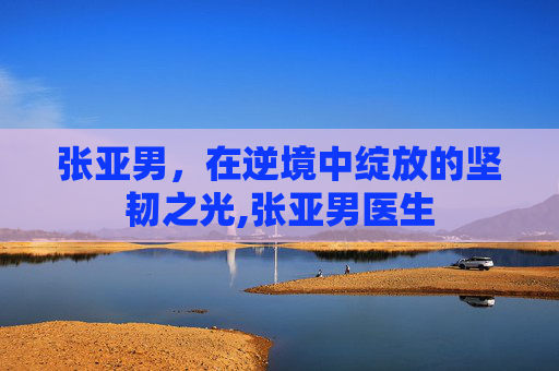 张亚男，在逆境中绽放的坚韧之光,张亚男医生