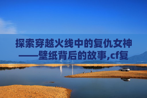 探索穿越火线中的复仇女神——壁纸背后的故事,cf复仇女神图片