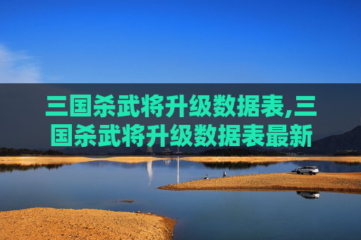 三国杀武将升级数据表,三国杀武将升级数据表最新