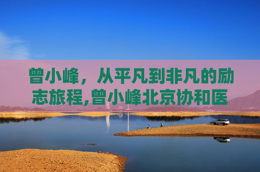 曾小峰，从平凡到非凡的励志旅程,曾小峰北京协和医院