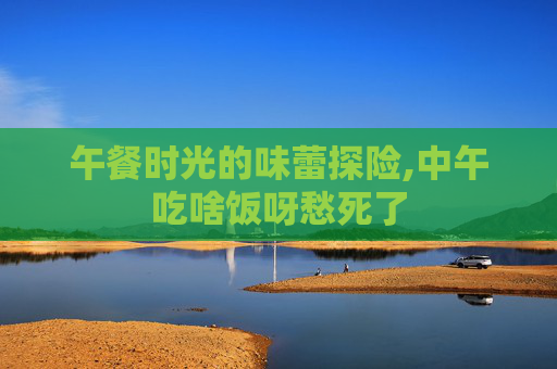 午餐时光的味蕾探险,中午吃啥饭呀愁死了