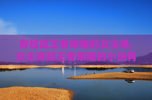 穿越成王者荣耀的女主角,女主穿越王者荣耀的小说有哪些