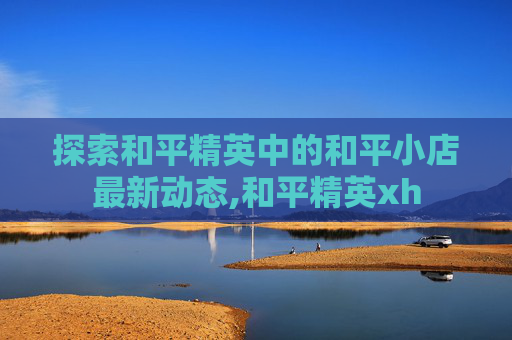 探索和平精英中的和平小店最新动态,和平精英xh