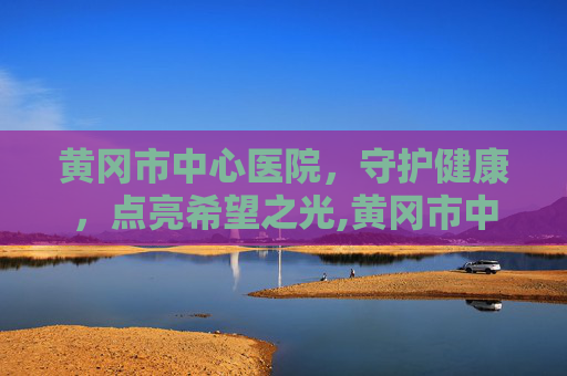 黄冈市中心医院，守护健康，点亮希望之光,黄冈市中心医院电话