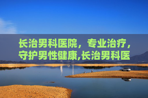 长治男科医院，专业治疗，守护男性健康,长治男科医院排名最好的医院