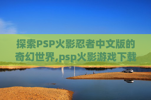 探索PSP火影忍者中文版的奇幻世界,psp火影游戏下载安装