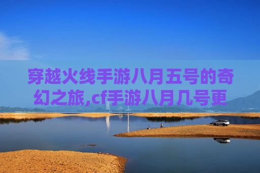 穿越火线手游八月五号的奇幻之旅,cf手游八月几号更新