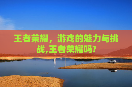 王者荣耀，游戏的魅力与挑战,王者荣耀吗?