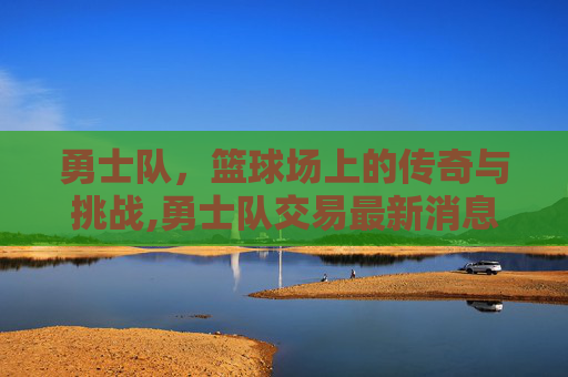 勇士队，篮球场上的传奇与挑战,勇士队交易最新消息