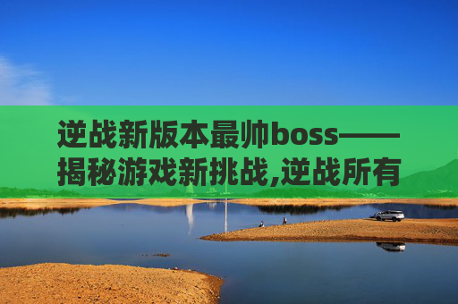 逆战新版本最帅boss——揭秘游戏新挑战,逆战所有boss出场视频