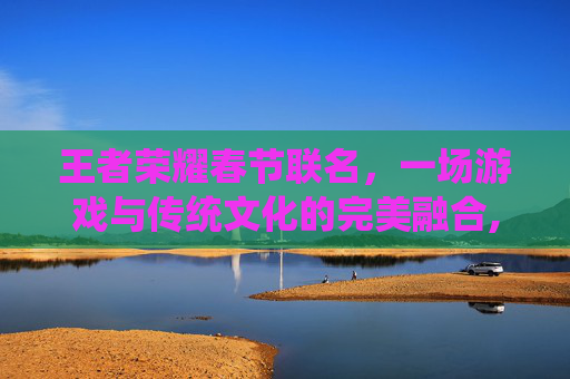 王者荣耀春节联名，一场游戏与传统文化的完美融合,王者荣耀联名活动