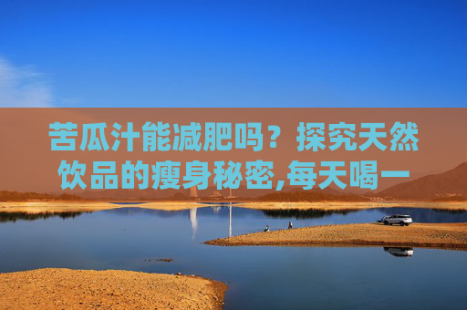 苦瓜汁能减肥吗？探究天然饮品的瘦身秘密,每天喝一杯苦瓜汁能减肥吗