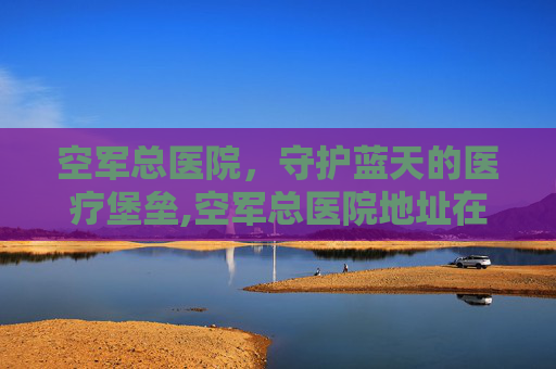 空军总医院，守护蓝天的医疗堡垒,空军总医院地址在哪里