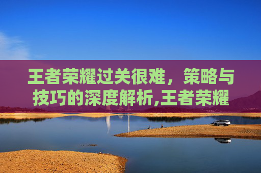 王者荣耀过关很难，策略与技巧的深度解析,王者荣耀过关很难的英雄