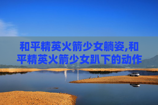 和平精英火箭少女躺姿,和平精英火箭少女趴下的动作