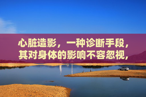 心脏造影，一种诊断手段，其对身体的影响不容忽视,做心脏造影对身体有什么伤害老年人