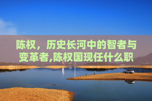 陈权，历史长河中的智者与变革者,陈权国现任什么职务啊
