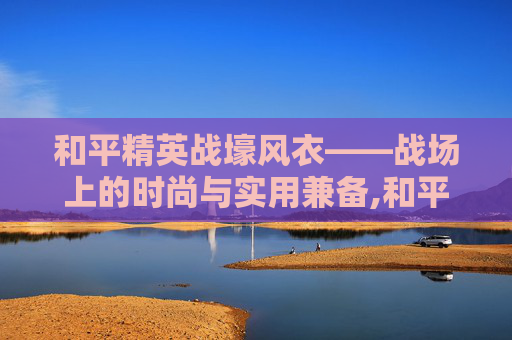 和平精英战壕风衣——战场上的时尚与实用兼备,和平精英战壕风衣在哪里买