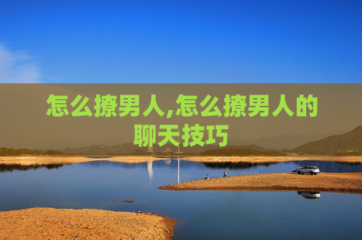 怎么撩男人,怎么撩男人的聊天技巧