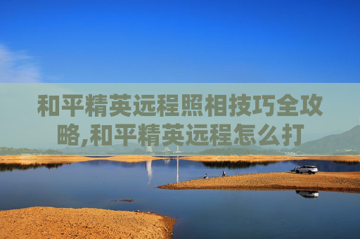 和平精英远程照相技巧全攻略,和平精英远程怎么打