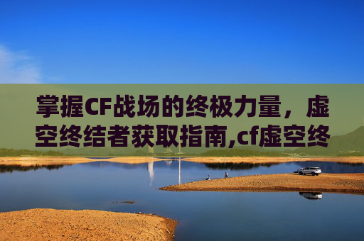 掌握CF战场的终极力量，虚空终结者获取指南,cf虚空终结者怎么获得