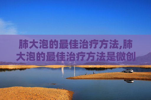 肺大泡的最佳治疗方法,肺大泡的最佳治疗方法是微创了吗?