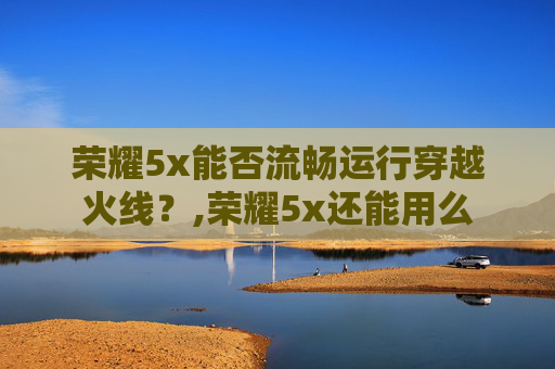 荣耀5x能否流畅运行穿越火线？,荣耀5x还能用么