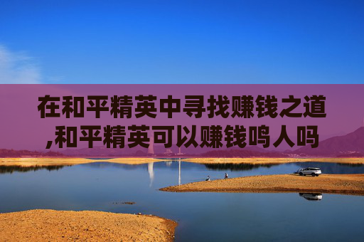 在和平精英中寻找赚钱之道,和平精英可以赚钱鸣人吗