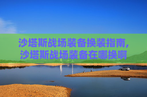 沙塔斯战场装备换装指南,沙塔斯战场装备在哪换啊