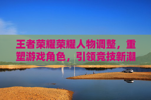 王者荣耀荣耀人物调整，重塑游戏角色，引领竞技新潮流,王者荣耀人物变小怎么设置