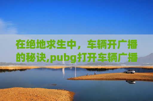 在绝地求生中，车辆开广播的秘诀,pubg打开车辆广播