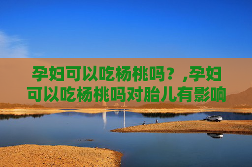 孕妇可以吃杨桃吗？,孕妇可以吃杨桃吗对胎儿有影响吗