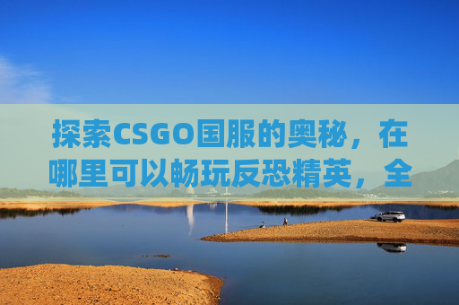探索CSGO国服的奥秘，在哪里可以畅玩反恐精英，全球攻势？,csgo国服呢
